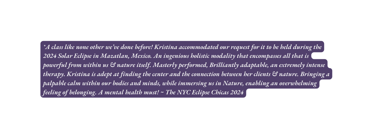 A class like none other we ve done before Kristina accommodated our request for it to be held during the 2024 Solar Eclipse in Mazatlan Mexico An ingenious holistic modality that encompasses all that is powerful from within us nature itself Masterly performed Brilliantly adaptable an extremely intense therapy Kristina is adept at finding the center and the connection between her clients nature Bringing a palpable calm within our bodies and minds while immersing us in Nature enabling an overwhelming feeling of belonging A mental health must The NYC Eclipse Chicas 2024